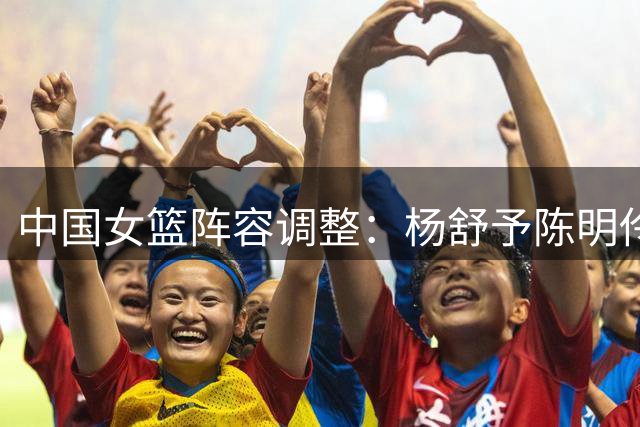 中国女篮阵容调整：杨舒予陈明伶归队合练，吴梦婕转战三人女篮